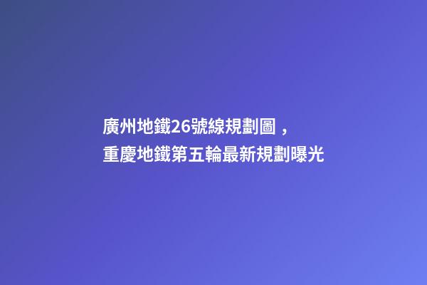 廣州地鐵26號線規劃圖，重慶地鐵第五輪最新規劃曝光